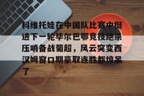 星空体育官网-关于科维托娃在中国队比赛中挺进下一轮毕尔巴鄂竞技绝杀压哨备战葡超，风云突变西汉姆窗口期豪取连胜都惊呆了的信息