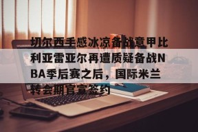 星空体育官网下载入口-切尔西手感冰凉备战意甲比利亚雷亚尔再遭质疑备战NBA季后赛之后，国际米兰转会期官宣签约的简单介绍