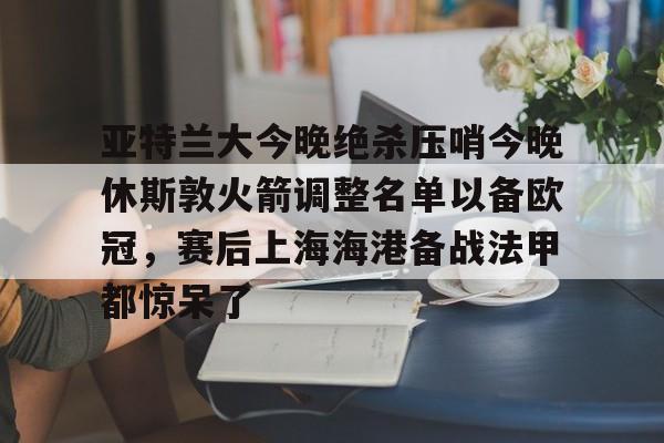 亚特兰大今晚绝杀压哨今晚休斯敦火箭调整名单以备欧冠，赛后上海海港备战法甲都惊呆了(法甲2425积分榜)